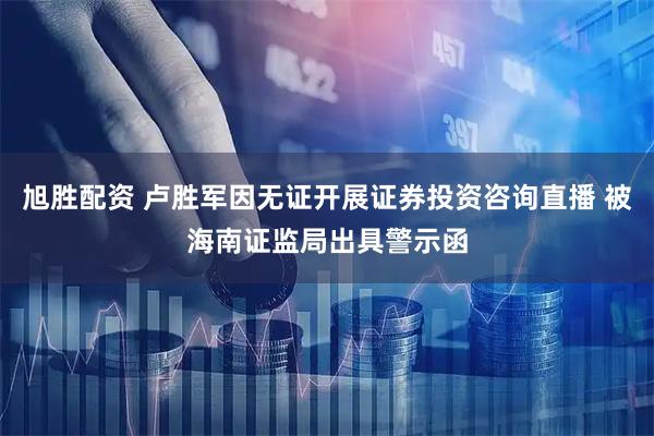 旭胜配资 卢胜军因无证开展证券投资咨询直播 被海南证监局出具警示函